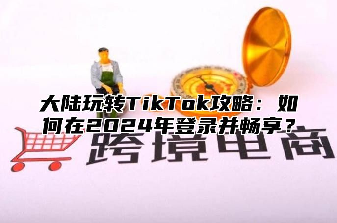 大陆玩转TikTok攻略：如何在2024年登录并畅享？