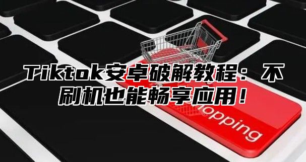 Tiktok安卓破解教程：不刷机也能畅享应用！