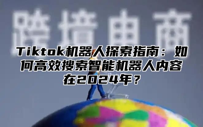 Tiktok机器人探索指南：如何高效搜索智能机器人内容在2024年？