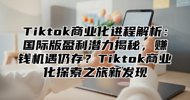 Tiktok商业化进程解析：国际版盈利潜力揭秘，赚钱机遇仍存？Tiktok商业化探索之旅新发现