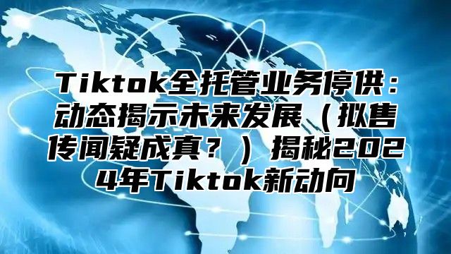 Tiktok全托管业务停供：动态揭示未来发展（拟售传闻疑成真？）揭秘2024年Tiktok新动向