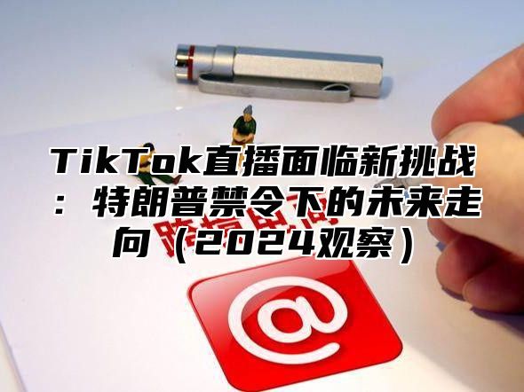 TikTok直播面临新挑战：特朗普禁令下的未来走向（2024观察）