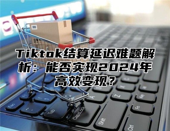 Tiktok结算延迟难题解析：能否实现2024年高效变现？