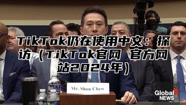 TikTok仍在使用中文：探访（TikTok官网 官方网站2024年）