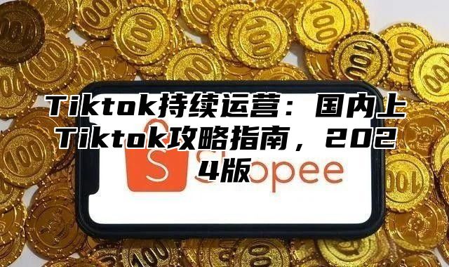 Tiktok持续运营：国内上Tiktok攻略指南，2024版