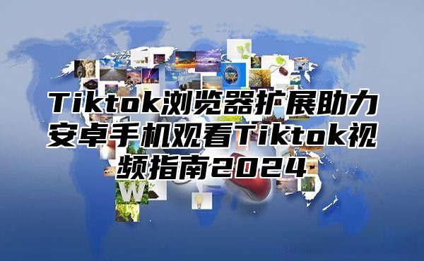 Tiktok浏览器扩展助力安卓手机观看Tiktok视频指南2024