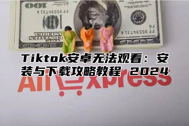 Tiktok安卓无法观看：安装与下载攻略教程 2024