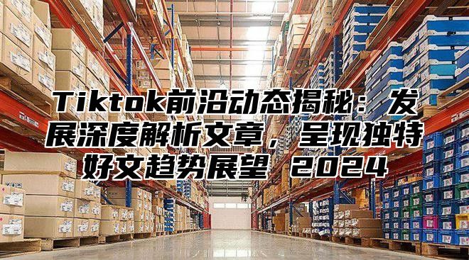 Tiktok前沿动态揭秘：发展深度解析文章，呈现独特好文趋势展望 2024