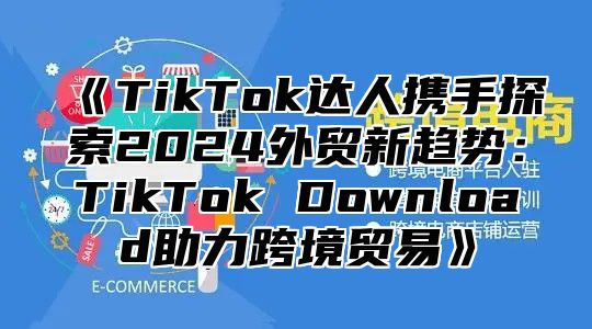 《TikTok达人携手探索2024外贸新趋势：TikTok Download助力跨境贸易》