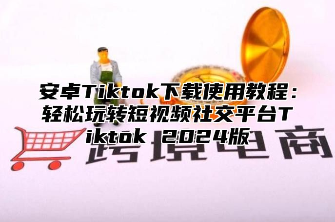 安卓Tiktok下载使用教程：轻松玩转短视频社交平台Tiktok 2024版