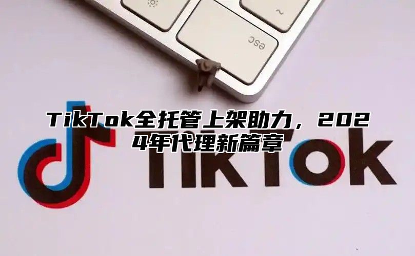 TikTok全托管上架助力，2024年代理新篇章