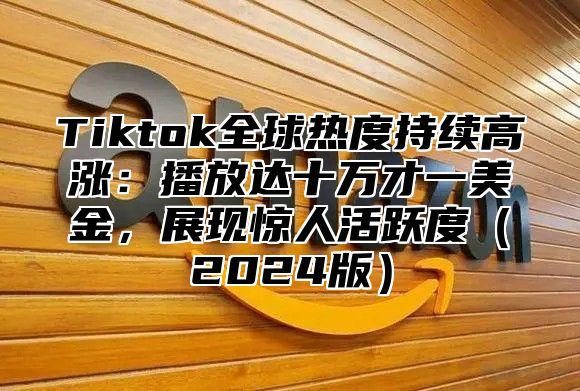 Tiktok全球热度持续高涨：播放达十万才一美金，展现惊人活跃度（2024版）