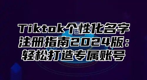 Tiktok个性化名字注册指南2024版：轻松打造专属账号