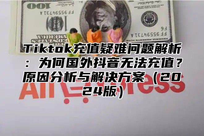 Tiktok充值疑难问题解析：为何国外抖音无法充值？原因分析与解决方案（2024版）