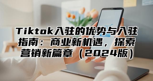 Tiktok入驻的优势与入驻指南：商业新机遇，探索营销新篇章（2024版）