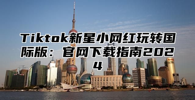 Tiktok新星小网红玩转国际版：官网下载指南2024