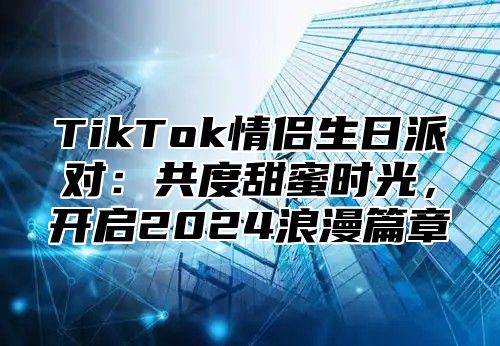 TikTok情侣生日派对：共度甜蜜时光，开启2024浪漫篇章