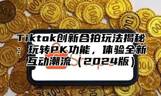 Tiktok创新合拍玩法揭秘：玩转PK功能，体验全新互动潮流（2024版）