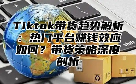 Tiktok带货趋势解析：热门平台赚钱效应如何？带货策略深度剖析