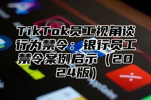 TikTok员工视角谈行为禁令：银行员工禁令案例启示（2024版）