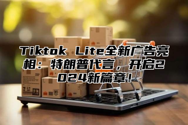 Tiktok Lite全新广告亮相：特朗普代言，开启2024新篇章！