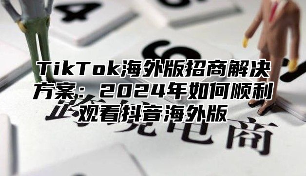 TikTok海外版招商解决方案：2024年如何顺利观看抖音海外版