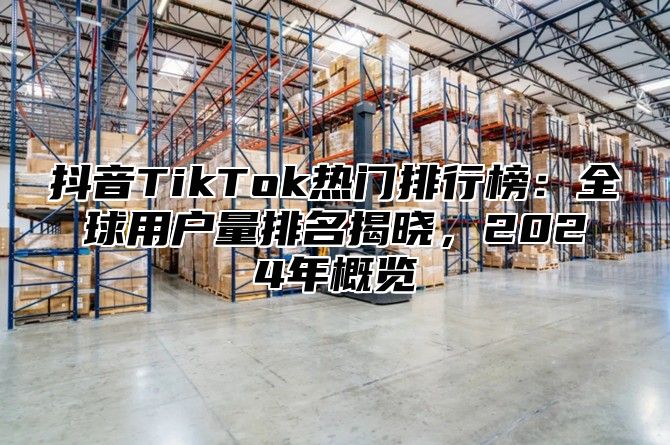 抖音TikTok热门排行榜：全球用户量排名揭晓，2024年概览