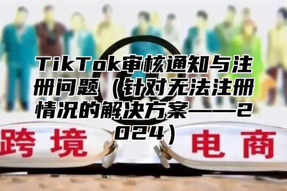 TikTok审核通知与注册问题（针对无法注册情况的解决方案——2024）