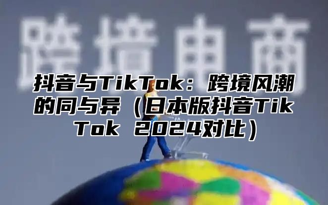 抖音与TikTok：跨境风潮的同与异（日本版抖音TikTok 2024对比）