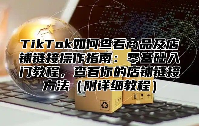 TikTok如何查看商品及店铺链接操作指南：零基础入门教程，查看你的店铺链接方法（附详细教程）