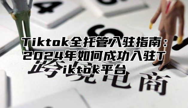 Tiktok全托管入驻指南：2024年如何成功入驻Tiktok平台