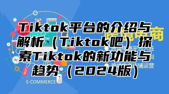 Tiktok平台的介绍与解析（Tiktok吧）探索Tiktok的新功能与趋势（2024版）