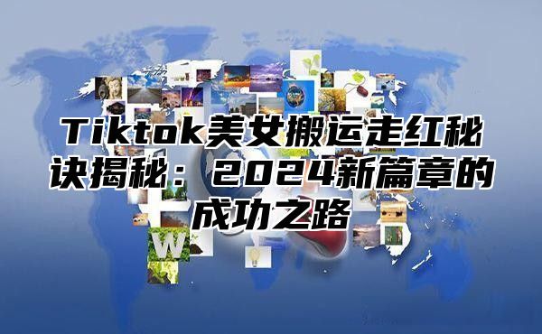 Tiktok美女搬运走红秘诀揭秘：2024新篇章的成功之路