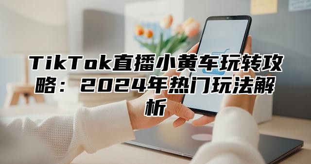 TikTok直播小黄车玩转攻略：2024年热门玩法解析