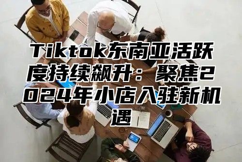 Tiktok东南亚活跃度持续飙升：聚焦2024年小店入驻新机遇