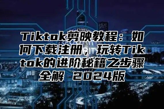 Tiktok剪映教程：如何下载注册，玩转Tiktok的进阶秘籍之步骤全解 2024版