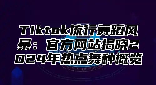 Tiktok流行舞蹈风暴：官方网站揭晓2024年热点舞种概览