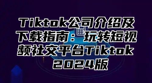 Tiktok公司介绍及下载指南：玩转短视频社交平台Tiktok 2024版