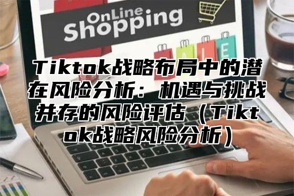 Tiktok战略布局中的潜在风险分析：机遇与挑战并存的风险评估（Tiktok战略风险分析）