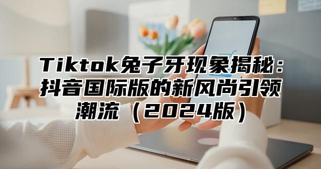 Tiktok兔子牙现象揭秘：抖音国际版的新风尚引领潮流（2024版）