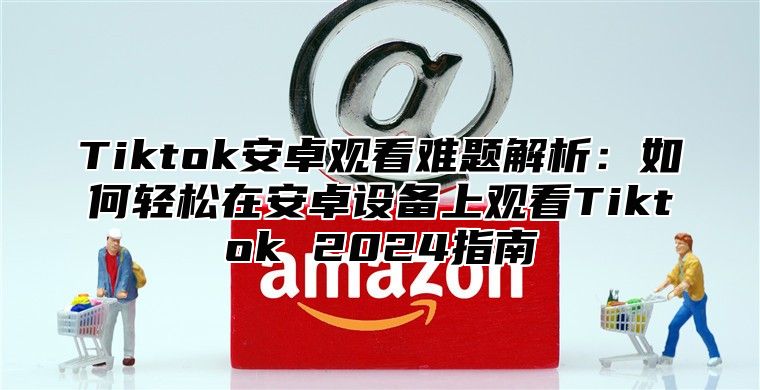 Tiktok安卓观看难题解析：如何轻松在安卓设备上观看Tiktok 2024指南