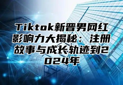 Tiktok新晋男网红影响力大揭秘：注册故事与成长轨迹到2024年