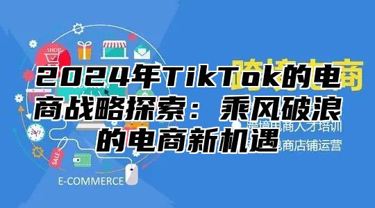 2024年TikTok的电商战略探索：乘风破浪的电商新机遇