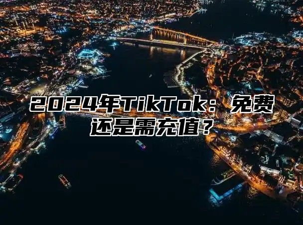 2024年TikTok：免费还是需充值？