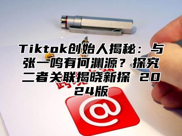 Tiktok创始人揭秘：与张一鸣有何渊源？探究二者关联揭晓新探 2024版