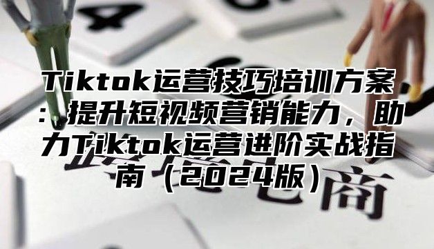 Tiktok运营技巧培训方案：提升短视频营销能力，助力Tiktok运营进阶实战指南（2024版）