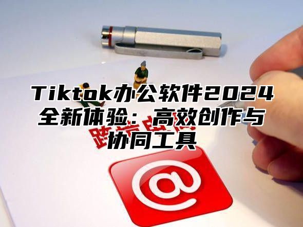 Tiktok办公软件2024全新体验：高效创作与协同工具