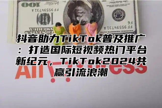 抖音助力TikTok普及推广：打造国际短视频热门平台新纪元，TikTok2024共赢引流浪潮