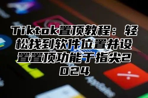 Tiktok置顶教程：轻松找到软件位置并设置置顶功能于指尖2024