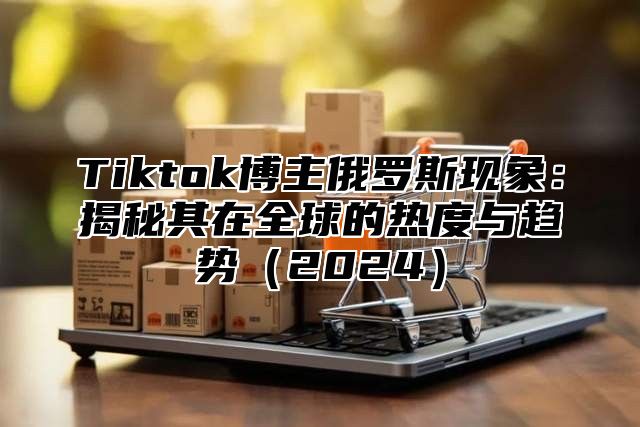 Tiktok博主俄罗斯现象：揭秘其在全球的热度与趋势（2024）